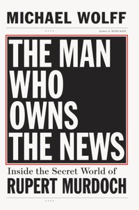 The Man Who Owns the News: Inside the Secret World of Rupert Murdoch By Michael Wolff